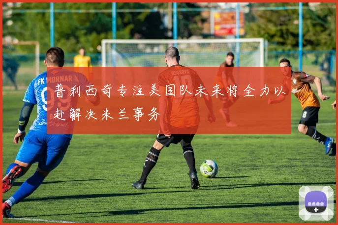 普利西奇专注美国队未来将全力以赴解决米兰事务