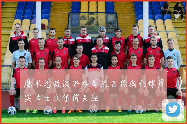 魔术总裁谈字母哥流言称我们球员实力出众值得关注