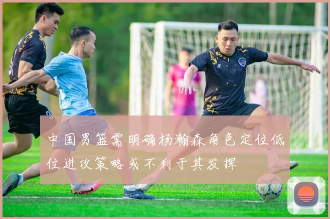 中国男篮需明确杨瀚森角色定位低位进攻策略或不利于其发挥